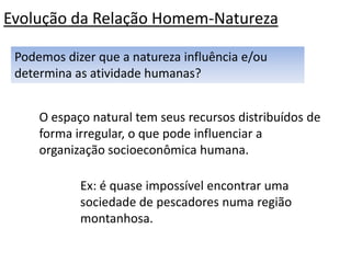 Evolução da Relação Homem-Natureza

 Podemos dizer que a natureza influência e/ou
 determina as atividade humanas?


     O espaço natural tem seus recursos distribuídos de
     forma irregular, o que pode influenciar a
     organização socioeconômica humana.

            Ex: é quase impossível encontrar uma
            sociedade de pescadores numa região
            montanhosa.
 