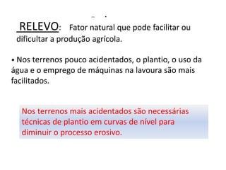 RELEVO:             Relevo s
                 Fator natural que pode facilitar ou
 dificultar a produção agrícola.

• Nos terrenos pouco acidentados, o plantio, o uso da
água e o emprego de máquinas na lavoura são mais
facilitados.


  Nos terrenos mais acidentados são necessárias
  técnicas de plantio em curvas de nível para
  diminuir o processo erosivo.
 