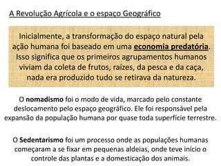 A Revolução Agrícola e o espaço Geográfico

    Inicialmente, a transformação do espaço natural pela
  ação humana foi baseado em uma economia predatória.
   Isso significa que os primeiros agrupamentos humanos
    viviam da coleta de frutos, raízes, da pesca e da caça,
       nada era produzido tudo se retirava da natureza.

    O nomadismo foi o modo de vida, marcado pelo constante
   deslocamento pelo espaço geográfico. Ele foi responsável pela
expansão da população humana por quase toda superfície terrestre.

  O Sedentarismo foi um processo onde as populações humanas
  começaram a se fixar em pequenas aldeias, onde teve início o
       controle das plantas e a domesticação dos animais.
 