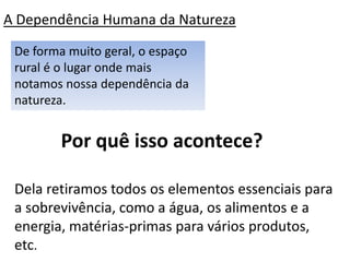A Dependência Humana da Natureza
 De forma muito geral, o espaço
 rural é o lugar onde mais
 notamos nossa dependência da
 natureza.


        Por quê isso acontece?

 Dela retiramos todos os elementos essenciais para
 a sobrevivência, como a água, os alimentos e a
 energia, matérias-primas para vários produtos,
 etc.
 