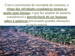 Com o crescimento da sociedade de consumo, o
  ritmo das atividades econômicas tornou-se
muito mais intenso, o que fez ampliar de maneira
  considerável a interferência do ser humano
sobre a natureza provocando grandes alterações
                no meio natural.
 