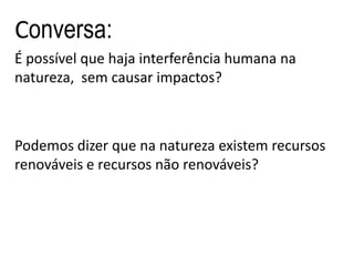 Conversa:
É possível que haja interferência humana na
natureza, sem causar impactos?



Podemos dizer que na natureza existem recursos
renováveis e recursos não renováveis?
 