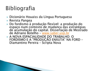  Dicionário Houaiss da Língua Portuguesa
Revista Pangea
Do fordismo à produção flexível: a produção do
espaço num contexto de mudança das estratégias
de acumulação do capital. Dissertação de Mestrado
de Adriano Botelho – www.saber.usp.br
A NOVA ESPACIALIDADE DO TRABALHO: O
FORDISMO E A "PRODUÇÃO ENXUTA" NA FORD –
Diamantino Pereira – Scripta Nova