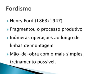    Henry Ford (1863/1947)
   Fragmentou o processo produtivo
   Inúmeras operações ao longo de
    linhas de montagem
   Mão-de-obra com o mais simples
    treinamento possível.
 