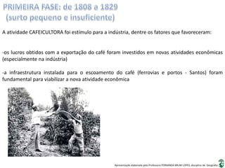 Apresentação elaborada pela Professora FERNANDA BRUM LOPES, disciplina de Geografia
A atividade CAFEICULTORA foi estímulo para a indústria, dentre os fatores que favoreceram:
-os lucros obtidos com a exportação do café foram investidos em novas atividades econômicas
(especialmente na indústria)
-a infraestrutura instalada para o escoamento do café (ferrovias e portos - Santos) foram
fundamental para viabilizar a nova atividade econômica
 