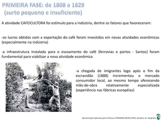 Apresentação elaborada pela Professora FERNANDA BRUM LOPES, disciplina de Geografia
A atividade CAFEICULTORA foi estímulo para a indústria, dentre os fatores que favoreceram:
-os lucros obtidos com a exportação do café foram investidos em novas atividades econômicas
(especialmente na indústria)
-a infraestrutura instalada para o escoamento do café (ferrovias e portos - Santos) foram
fundamental para viabilizar a nova atividade econômica
-a chegada de imigrantes logo após o fim da
escravidão (1888) incrementou o mercado
consumidor local, ao mesmo tempo oferecendo
mão-de-obra relativamente especializada
(experiência nas fábricas européias)
 