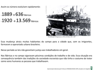 Apresentação elaborada pela Professora FERNANDA BRUM LOPES, disciplina de Geografia
Assim os número evoluíram rapidamente:
-1889 636fábricas
-1920  13.569fábricas
Essa mudança atraiu muitos habitantes do campo para a cidade que, com os imigrantes,
formaram o operariado urbano brasileiro.
Nesse período as leis não garantiam justiça aos trabalhadores em geral.
Nas fábricas e no campo vigoravam péssimas condições de trabalho e de vida. Essa situação era
consequência também das tradições da sociedade escravista que não tinha o costume de tratar
como seres humanos as pessoas que trabalhavam.
 