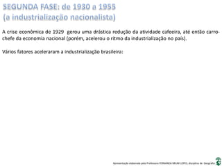 Apresentação elaborada pela Professora FERNANDA BRUM LOPES, disciplina de Geografia
A crise econômica de 1929 gerou uma drástica redução da atividade cafeeira, até então carro-
chefe da economia nacional (porém, acelerou o ritmo da industrialização no país).
Vários fatores aceleraram a industrialização brasileira:
 