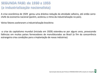 Apresentação elaborada pela Professora FERNANDA BRUM LOPES, disciplina de Geografia
A crise econômica de 1929 gerou uma drástica redução da atividade cafeeira, até então carro-
chefe da economia nacional (porém, acelerou o ritmo da industrialização no país).
Vários fatores aceleraram a industrialização brasileira:
-a crise do capitalismo mundial (iniciada em 1929) estendeu-se por alguns anos, provocando
falências em muitos países fornecedores de manufaturados ao Brasil (o fim da concorrência
estrangeira criou condições para a implantação de novas indústrias)
 