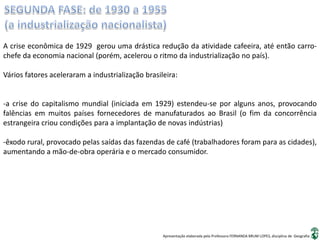 Apresentação elaborada pela Professora FERNANDA BRUM LOPES, disciplina de Geografia
A crise econômica de 1929 gerou uma drástica redução da atividade cafeeira, até então carro-
chefe da economia nacional (porém, acelerou o ritmo da industrialização no país).
Vários fatores aceleraram a industrialização brasileira:
-a crise do capitalismo mundial (iniciada em 1929) estendeu-se por alguns anos, provocando
falências em muitos países fornecedores de manufaturados ao Brasil (o fim da concorrência
estrangeira criou condições para a implantação de novas indústrias)
-êxodo rural, provocado pelas saídas das fazendas de café (trabalhadores foram para as cidades),
aumentando a mão-de-obra operária e o mercado consumidor.
 