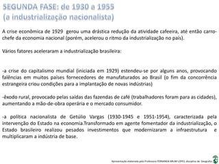 Apresentação elaborada pela Professora FERNANDA BRUM LOPES, disciplina de Geografia
A crise econômica de 1929 gerou uma drástica redução da atividade cafeeira, até então carro-
chefe da economia nacional (porém, acelerou o ritmo da industrialização no país).
Vários fatores aceleraram a industrialização brasileira:
-a crise do capitalismo mundial (iniciada em 1929) estendeu-se por alguns anos, provocando
falências em muitos países fornecedores de manufaturados ao Brasil (o fim da concorrência
estrangeira criou condições para a implantação de novas indústrias)
-êxodo rural, provocado pelas saídas das fazendas de café (trabalhadores foram para as cidades),
aumentando a mão-de-obra operária e o mercado consumidor.
-a política nacionalista de Getúlio Vargas (1930-1945 e 1951-1954), caracterizada pela
intervenção do Estado na economia.Transformado em agente fomentador da industrialização, o
Estado brasileiro realizou pesados investimentos que modernizaram a infraestrutura e
multiplicaram a indústria de base.
 