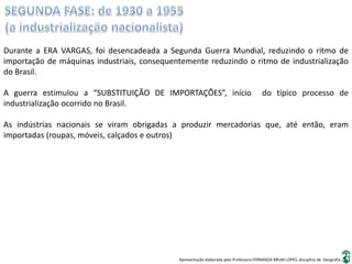 Apresentação elaborada pela Professora FERNANDA BRUM LOPES, disciplina de Geografia
Durante a ERA VARGAS, foi desencadeada a Segunda Guerra Mundial, reduzindo o ritmo de
importação de máquinas industriais, consequentemente reduzindo o ritmo de industrialização
do Brasil.
A guerra estimulou a “SUBSTITUIÇÃO DE IMPORTAÇÕES”, início do típico processo de
industrialização ocorrido no Brasil.
As indústrias nacionais se viram obrigadas a produzir mercadorias que, até então, eram
importadas (roupas, móveis, calçados e outros)
 