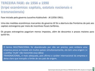 Apresentação elaborada pela Professora FERNANDA BRUM LOPES, disciplina de Geografia
Fase iniciada pelo governo Juscelino Kubitschek - JK (1956-1961).
Uma das medidas econômicas marcantes do governo JK foi a abertura das fronteiras do país aos
capitais estrangeiros por meio de incentivos fiscais tarifários.
Os grupos estrangeiros pagariam menos impostos, além de descontos e prazos maiores para
quitá-los.
O termo MULTINACIONAL foi abandonado por não ser preciso, pois embora uma
empresa possa se instalar em muitos países simultaneamente, ela tem uma origem ( e
o prefixo ‘multi’ não transmite essa idéia)
TRANSNACIONAL, é mais adequada, pois afirma o caráter internacional da empresa e
deixa claro que transpôs o limite de seu país de origem.
 