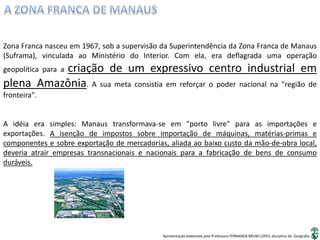 Apresentação elaborada pela Professora FERNANDA BRUM LOPES, disciplina de Geografia
Zona Franca nasceu em 1967, sob a supervisão da Superintendência da Zona Franca de Manaus
(Suframa), vinculada ao Ministério do Interior. Com ela, era deflagrada uma operação
geopolítica para a criação de um expressivo centro industrial em
plena Amazônia. A sua meta consistia em reforçar o poder nacional na "região de
fronteira".
A idéia era simples: Manaus transformava-se em "porto livre" para as importações e
exportações. A isenção de impostos sobre importação de máquinas, matérias-primas e
componentes e sobre exportação de mercadorias, aliada ao baixo custo da mão-de-obra local,
deveria atrair empresas transnacionais e nacionais para a fabricação de bens de consumo
duráveis.
 