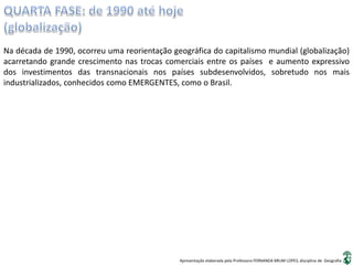 Apresentação elaborada pela Professora FERNANDA BRUM LOPES, disciplina de Geografia
Na década de 1990, ocorreu uma reorientação geográfica do capitalismo mundial (globalização)
acarretando grande crescimento nas trocas comerciais entre os países e aumento expressivo
dos investimentos das transnacionais nos países subdesenvolvidos, sobretudo nos mais
industrializados, conhecidos como EMERGENTES, como o Brasil.
 