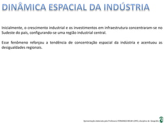Apresentação elaborada pela Professora FERNANDA BRUM LOPES, disciplina de Geografia
Inicialmente, o crescimento industrial e os investimentos em infraestrutura concentraram-se no
Sudeste do país, configurando-se uma região industrial central.
Esse fenômeno reforçou a tendência de concentração espacial da indústria e acentuou as
desigualdades regionais.
 