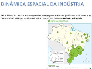 Apresentação elaborada pela Professora FERNANDA BRUM LOPES, disciplina de Geografia
Até a década de 1960, o Sul e o Nordeste eram regiões industriais periféricas e no Norte e no
Centro-Oeste havia apenas núcleos locais e isolados, os chamados enclaves industriais.
 