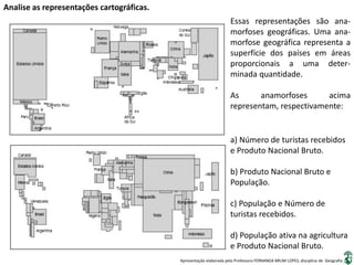 Apresentação elaborada pela Professora FERNANDA BRUM LOPES, disciplina de Geografia
Analise as representações cartográficas.
Essas representações são ana-
morfoses geográficas. Uma ana-
morfose geográfica representa a
superfície dos países em áreas
proporcionais a uma deter-
minada quantidade.
As anamorfoses acima
representam, respectivamente:
a) Número de turistas recebidos
e Produto Nacional Bruto.
b) Produto Nacional Bruto e
População.
c) População e Número de
turistas recebidos.
d) População ativa na agricultura
e Produto Nacional Bruto.
 