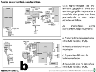 Apresentação elaborada pela Professora FERNANDA BRUM LOPES, disciplina de Geografia
Analise as representações cartográficas.
Essas representações são ana-
morfoses geográficas. Uma ana-
morfose geográfica representa a
superfície dos países em áreas
proporcionais a uma deter-
minada quantidade.
As anamorfoses acima
representam, respectivamente:
a) Número de turistas recebidos
e Produto Nacional Bruto.
b) Produto Nacional Bruto e
População.
c) População e Número de
turistas recebidos.
d) População ativa na agricultura
e Produto Nacional Bruto.
RESPOSTA CORRETA
b
 