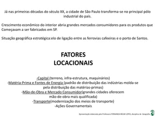 Apresentação elaborada pela Professora FERNANDA BRUM LOPES, disciplina de Geografia
Já nas primeiras décadas do século XX, a cidade de São Paulo transforma-se no principal pólo
industrial do país.
Situação geográfica estratégica:elo de ligação entre as ferrovias cafeeiras e o porto de Santos.
Crescimento econômico do interior abria grandes mercados consumidores para os produtos que
Começavam a ser fabricados em SP.
FATORES
LOCACIONAIS
-Capital (terreno, infra-estrutura, maquinários)
-Matéria-Prima e Fontes de Energia (padrão de distribuição das indústrias molda-se
pela distribuição das matérias-primas)
-Mão-de-Obra e Mercado Consumidor(grandes cidades oferecem
mão-de-obra mais qualificada)
-Transporte(modernização dos meios de transporte)
-Ações Governamentais
 