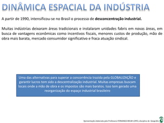 Apresentação elaborada pela Professora FERNANDA BRUM LOPES, disciplina de Geografia
A partir de 1990, intensificou-se no Brasil o processo de desconcentração industrial.
Muitas indústrias deixaram áreas tradicionais e instalaram unidades fabris em novas áreas, em
busca de vantagens econômicas como incentivos fiscais, menores custos de produção, mão de
obra mais barata, mercado consumidor significativo e fraca atuação sindical.
Uma das alternativas para superar a concorrência trazida pela GLOBALIZAÇÃO e
garantir lucros tem sido a descentralização industrial. Muitas empresas buscam
locais onde a mão de obra e os impostos são mais baratos. Isso tem gerado uma
reorganização do espaço industrial brasileiro
 