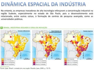Apresentação elaborada pela Professora FERNANDA BRUM LOPES, disciplina de Geografia
No entanto, as empresas inovadoras de alta tecnologia reforçaram a concentração industrial na
região Sudeste, especialmente no estado de São Paulo, pois o desenvolvimento está
relacionado, entre outras coisas, à formação de centros de pesquisa avançada, como as
universidades públicas.
 