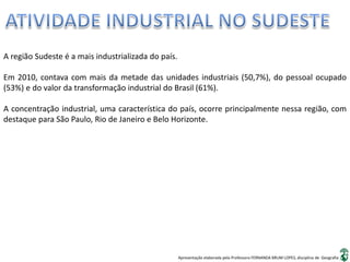 Apresentação elaborada pela Professora FERNANDA BRUM LOPES, disciplina de Geografia
A região Sudeste é a mais industrializada do país.
Em 2010, contava com mais da metade das unidades industriais (50,7%), do pessoal ocupado
(53%) e do valor da transformação industrial do Brasil (61%).
A concentração industrial, uma característica do país, ocorre principalmente nessa região, com
destaque para São Paulo, Rio de Janeiro e Belo Horizonte.
 
