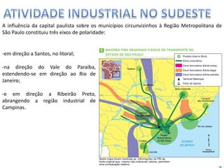 Apresentação elaborada pela Professora FERNANDA BRUM LOPES, disciplina de Geografia
A influência da capital paulista sobre os municípios circunvizinhos à Região Metropolitana de
São Paulo constituiu três eixos de polaridade:
-em direção a Santos, no litoral;
-na direção do Vale do Paraíba,
estendendo-se em direção ao Rio de
Janeiro;
-e em direção a Ribeirão Preto,
abrangendo a região industrial de
Campinas.
 