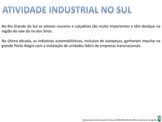 Apresentação elaborada pela Professora FERNANDA BRUM LOPES, disciplina de Geografia
No Rio Grande do Sul os setores coureiro e calçadista são muito importantes e têm destque na
região do vale do rio dos Sinos.
Na última década, as indústrias automobilísticas, inclusive de autopeças, ganharam impulso na
grande Porto Alegre com a instalação de unidades fabris de empresas transnacionais.
 