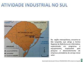 Apresentação elaborada pela Professora FERNANDA BRUM LOPES, disciplina de Geografia
Na região metropolitana, encontra-se
São Leopoldo, que abriga o Centro
Regional de Referência em Informática,
especializado em programas e
equipamentos, responsável pela
pesquisa e desenvolvimento de
empresas prestadoras de serviço nesse
setor.
 