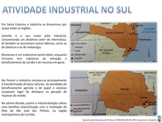 Apresentação elaborada pela Professora FERNANDA BRUM LOPES, disciplina de Geografia
Em Santa Catarina a indústria se disseminou por
quase todas as regiões.
Joinville é o seu maior pólo industrial,
concentrando um dinâmico setor de informática.
Aí também se encontram outras fábricas, como as
de plásticos e as de metalurgia.
Blumenau é um tradicional centro têxtil, enquanto
Criciúma tem indústrias de extração e
beneficiamento de carvão e de insumos em geral.
No Paraná a indústria vinculou-se principalmente
à transformação de bens naturais. As atividades de
beneficiamento agrícola e de papel e celulose
ocupavam lugar de destaque na geração de
riquezas do estado.
Na última década, porém a industrialização sofreu
uma benéfica diversificação com a instalação do
Pólo de São José dos Pinhais, na região
metropolitana de Curitiba.
 