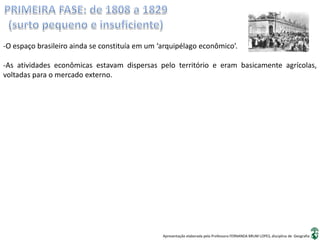 Apresentação elaborada pela Professora FERNANDA BRUM LOPES, disciplina de Geografia
-O espaço brasileiro ainda se constituía em um ‘arquipélago econômico’.
-As atividades econômicas estavam dispersas pelo território e eram basicamente agrícolas,
voltadas para o mercado externo.
 