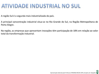 Apresentação elaborada pela Professora FERNANDA BRUM LOPES, disciplina de Geografia
A região Sul é a segunda mais industrializada do país.
A principal concentração industrial situa-se no Rio Grande do Sul, na Região Metropolitana de
Porto Alegre.
Na região, as empresas que apresentam inovações têm participação de 18% em relação ao valor
total da transformação industrial.
 