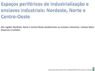 Apresentação elaborada pela Professora FERNANDA BRUM LOPES, disciplina de Geografia
Nas regiões Nordeste, Norte e Centro-Oeste predominam os enclaves industriais, núcleos fabris
dispersos e isolados.
 