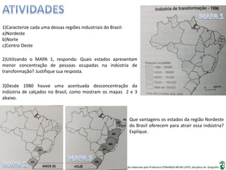 Apresentação elaborada pela Professora FERNANDA BRUM LOPES, disciplina de Geografia
1)Caracterize cada uma dessas regiões industriais do Brasil:
a)Nordeste
b)Norte
c)Centro Oeste
2)Utilizando o MAPA 1, responda: Quais estados apresentam
menor concentração de pessoas ocupadas na indústria de
transformação? Justifique sua resposta.
3)Desde 1980 houve uma acentuada desconcentração da
indústria de calçados no Brasil, como mostram os mapas 2 e 3
abaixo.
Que vantagens os estados da região Nordeste
do Brasil oferecem para atrair essa indústria?
Explique.
 