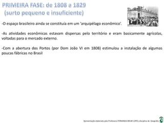 Apresentação elaborada pela Professora FERNANDA BRUM LOPES, disciplina de Geografia
-O espaço brasileiro ainda se constituía em um ‘arquipélago econômico’.
-As atividades econômicas estavam dispersas pelo território e eram basicamente agrícolas,
voltadas para o mercado externo.
-Com a abertura dos Portos (por Dom João VI em 1808) estimulou a instalação de algumas
poucas fábricas no Brasil
 