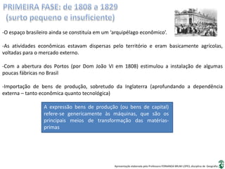 Apresentação elaborada pela Professora FERNANDA BRUM LOPES, disciplina de Geografia
-O espaço brasileiro ainda se constituía em um ‘arquipélago econômico’.
-As atividades econômicas estavam dispersas pelo território e eram basicamente agrícolas,
voltadas para o mercado externo.
-Com a abertura dos Portos (por Dom João VI em 1808) estimulou a instalação de algumas
poucas fábricas no Brasil
-Importação de bens de produção, sobretudo da Inglaterra (aprofundando a dependência
externa – tanto econômica quanto tecnológica)
A expressão bens de produção (ou bens de capital)
refere-se genericamente às máquinas, que são os
principais meios de transformação das matérias-
primas
 