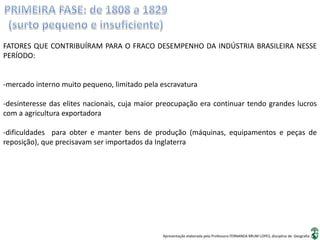 Apresentação elaborada pela Professora FERNANDA BRUM LOPES, disciplina de Geografia
FATORES QUE CONTRIBUÍRAM PARA O FRACO DESEMPENHO DA INDÚSTRIA BRASILEIRA NESSE
PERÍODO:
-mercado interno muito pequeno, limitado pela escravatura
-desinteresse das elites nacionais, cuja maior preocupação era continuar tendo grandes lucros
com a agricultura exportadora
-dificuldades para obter e manter bens de produção (máquinas, equipamentos e peças de
reposição), que precisavam ser importados da Inglaterra
 