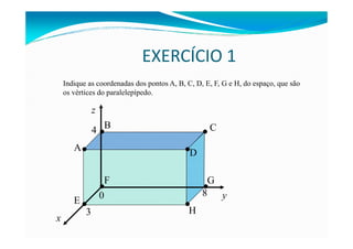EXERCÍCIO 1
z
Indique as coordenadas dos pontos A, B, C, D, E, F, G e H, do espaço, que são
os vértices do paralelepípedo.
4 • •
B C
y0
x
3
8
4
•A
• •
•
•
••
•
B C
D
E
F G
H
 