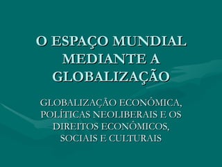 O ESPAÇO MUNDIAL MEDIANTE A GLOBALIZAÇÃO GLOBALIZAÇÃO ECONÔMICA, POLÍTICAS NEOLIBERAIS E OS DIREITOS ECONÔMICOS, SOCIAIS E CULTURAIS 