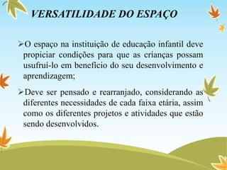 VERSATILIDADE DO ESPAÇO
O espaço na instituição de educação infantil deve
propiciar condições para que as crianças possam
usufruí-lo em benefício do seu desenvolvimento e
aprendizagem;
Deve ser pensado e rearranjado, considerando as
diferentes necessidades de cada faixa etária, assim
como os diferentes projetos e atividades que estão
sendo desenvolvidos.
 