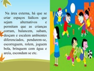 Na área externa, há que se
criar espaços lúdicos que
sejam alternativos e
permitam que as crianças
corram, balancem, subam,
desçam e escalem ambientes
diferenciados, pendurem-se,
escorreguem, rolem, joguem
bola, brinquem com água e
areia, escondam se etc.
 
