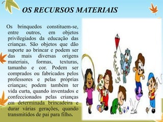 OS RECURSOS MATERIAIS
Os brinquedos constituem-se,
entre outros, em objetos
privilegiados da educação das
crianças. São objetos que dão
suporte ao brincar e podem ser
das mais diversas origens
materiais, formas, texturas,
tamanho e cor. Podem ser
comprados ou fabricados pelos
professores e pelas próprias
crianças; podem também ter
vida curta, quando inventados e
confeccionados pelas crianças
em determinada brincadeira e
durar várias gerações, quando
transmitidos de pai para filho.
 