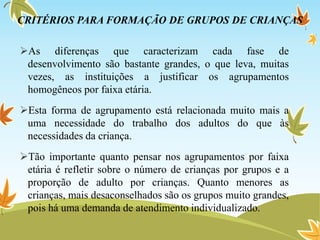 CRITÉRIOS PARA FORMAÇÃO DE GRUPOS DE CRIANÇAS
As diferenças que caracterizam cada fase de
desenvolvimento são bastante grandes, o que leva, muitas
vezes, as instituições a justificar os agrupamentos
homogêneos por faixa etária.
Esta forma de agrupamento está relacionada muito mais a
uma necessidade do trabalho dos adultos do que às
necessidades da criança.
Tão importante quanto pensar nos agrupamentos por faixa
etária é refletir sobre o número de crianças por grupos e a
proporção de adulto por crianças. Quanto menores as
crianças, mais desaconselhados são os grupos muito grandes,
pois há uma demanda de atendimento individualizado.
 