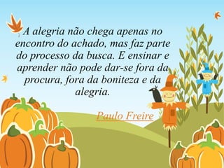 A alegria não chega apenas no
encontro do achado, mas faz parte
do processo da busca. E ensinar e
aprender não pode dar-se fora da
procura, fora da boniteza e da
alegria.
Paulo Freire
 
