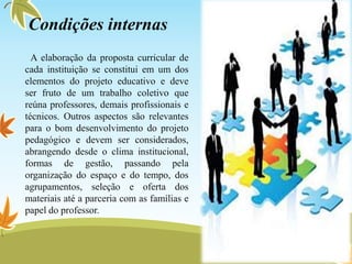 A elaboração da proposta curricular de
cada instituição se constitui em um dos
elementos do projeto educativo e deve
ser fruto de um trabalho coletivo que
reúna professores, demais profissionais e
técnicos. Outros aspectos são relevantes
para o bom desenvolvimento do projeto
pedagógico e devem ser considerados,
abrangendo desde o clima institucional,
formas de gestão, passando pela
organização do espaço e do tempo, dos
agrupamentos, seleção e oferta dos
materiais até a parceria com as famílias e
papel do professor.
Condições internas
 