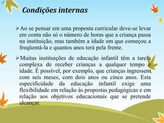 Condições internas
Ao se pensar em uma proposta curricular deve-se levar
em conta não só o número de horas que a criança passa
na instituição, mas também a idade em que começou a
freqüentá-la e quantos anos terá pela frente.
Muitas instituições de educação infantil têm a tarefa
complexa de receber crianças a qualquer tempo e
idade. É possível, por exemplo, que crianças ingressem
com seis meses, com dois anos ou cinco anos. Esta
especificidade da educação infantil exige uma
flexibilidade em relação às propostas pedagógicas e em
relação aos objetivos educacionais que se pretende
alcançar.
 