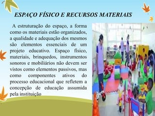 ESPAÇO FÍSICO E RECURSOS MATERIAIS
A estruturação do espaço, a forma
como os materiais estão organizados,
a qualidade e adequação dos mesmos
são elementos essenciais de um
projeto educativo. Espaço físico,
materiais, brinquedos, instrumentos
sonoros e mobiliários não devem ser
vistos como elementos passivos, mas
como componentes ativos do
processo educacional que refletem a
concepção de educação assumida
pela instituição
 
