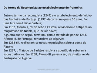 Do termo da Reconquista ao estabelecimento de fronteiras
Entre o termo da reconquista (1249) e o estabelecimento definitivo
das fronteiras de Portugal (1297) decorreram quase 50 anos. Foi
uma luta com Leão e Castela;
Em 1152, Afonso X, rei de Leão e Castela, reivindicou o antigo reino
muçulmano de Niebla, que incluía Silves;
A guerra que se seguiu terminou com o tratado de paz de 1253.
Afonso III, de Portugal, renunciava ao Algarve;
Em 1263-64, realizaram-se novas negociações sobre a posse do
Algarve;
Em 1267, o Tratado de Badajoz resolvia a questão da soberania
sobre o Algarve. Em 1268, Afonso III, passa a ser, de direito, rei de
Portugal e do Algarve.

História A, 10º ano, Módulo 2

10

 
