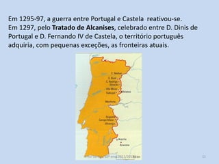 Em 1295-97, a guerra entre Portugal e Castela reativou-se.
Em 1297, pelo Tratado de Alcanises, celebrado entre D. Dinis de
Portugal e D. Fernando IV de Castela, o território português
adquiria, com pequenas exceções, as fronteiras atuais.

História A, 10º ano, Módulo 2

11

 